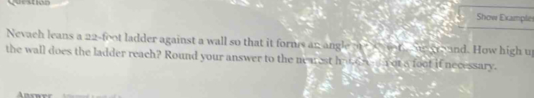 Question 
Show Example 
Nevach leans a 22-foot ladder against a wall so that it forms an angle o on S groand. How high up 
the wall does the ladder reach? Round your answer to the ne aest haudre n ot a foot if necessary. 
Answer