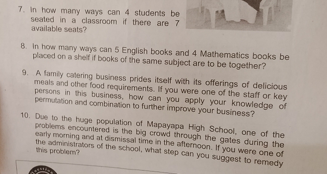 In how many ways can 4 students be 
seated in a classroom if there are 7
available seats? 
8. In how many ways can 5 English books and 4 Mathematics books be 
placed on a shelf if books of the same subject are to be together? 
9. A family catering business prides itself with its offerings of delicious 
meals and other food requirements. If you were one of the staff or key 
persons in this business, how can you apply your knowledge of 
permutation and combination to further improve your business? 
10. Due to the huge population of Mapayapa High School, one of the 
problems encountered is the big crowd through the gates during the 
early morning and at dismissal time in the afternoon. If you were one of 
this problem? 
the administrators of the school, what step can you suggest to remedy