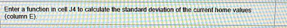 Enter a function in cell J4 to calculate the standard deviation of the current home values 
(column E).