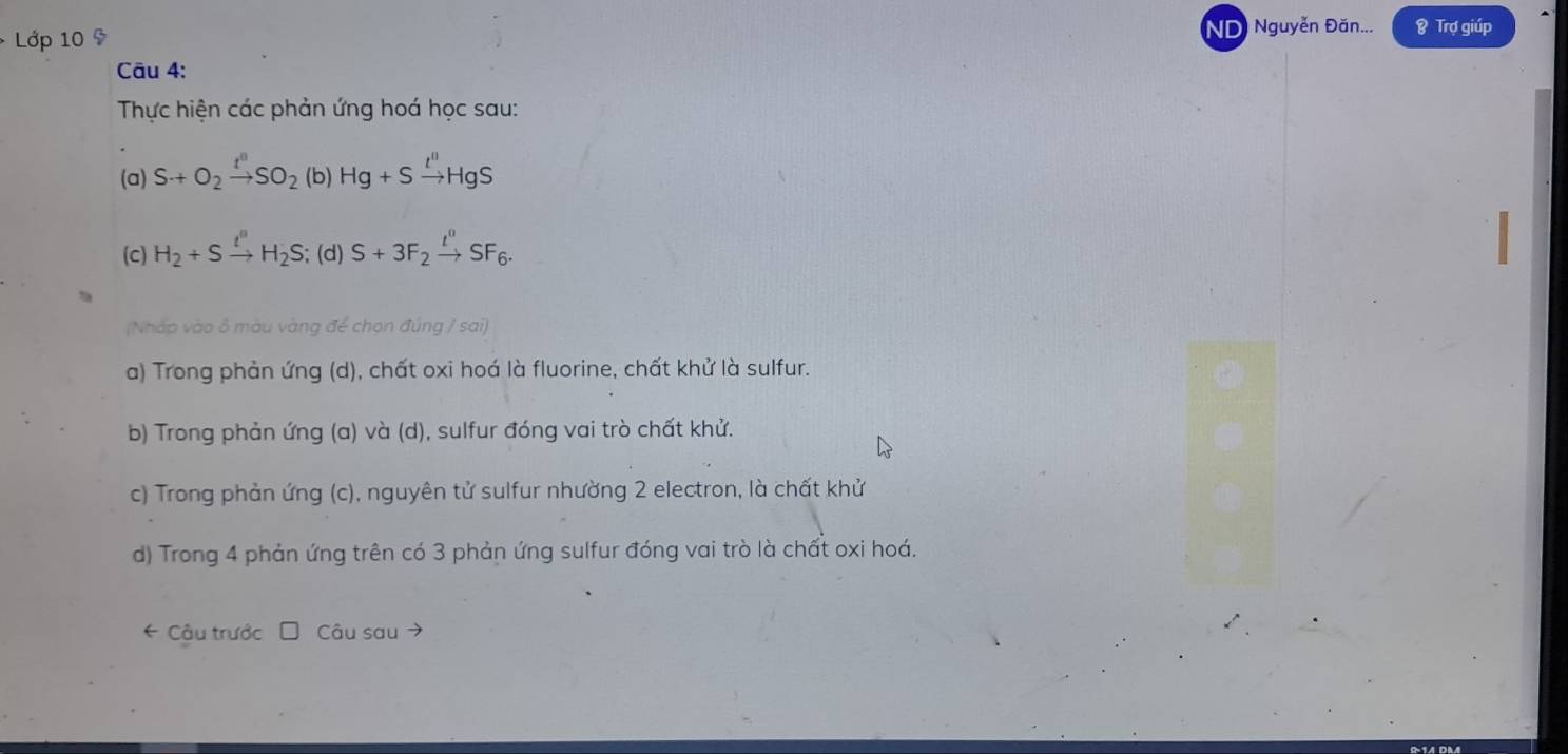 Lớp 10 9 ND Nguyễn Đăn... & Trợ giúp 
Câu 4: 
Thực hiện các phản ứng hoá học sau: 
(a) S+O_2xrightarrow t^nSO_2 (b) Hg+Sxrightarrow t''HgS
(C) H_2+Sxrightarrow t''H_2S; (d) S+3F_2xrightarrow t^0SF_6. 
(Nhấp vào ô màu vàng để chọn đúng / sai) 
a) Trong phản ứng (d), chất oxi hoá là fluorine, chất khử là sulfur. 
b) Trong phản ứng (a) và (d), sulfur đóng vai trò chất khử. 
c) Trong phản ứng (c), nguyên tử sulfur nhường 2 electron, là chất khử 
d) Trong 4 phản ứng trên có 3 phản ứng sulfur đóng vai trò là chất oxi hoá. 
* Câu trước Câu sau →