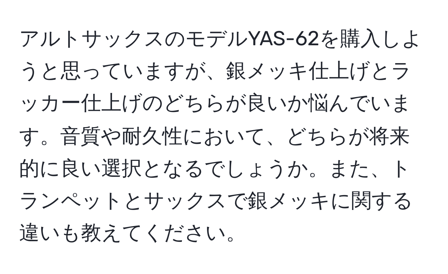 アルトサックスのモデルYAS-62を購入しようと思っていますが、銀メッキ仕上げとラッカー仕上げのどちらが良いか悩んでいます。音質や耐久性において、どちらが将来的に良い選択となるでしょうか。また、トランペットとサックスで銀メッキに関する違いも教えてください。