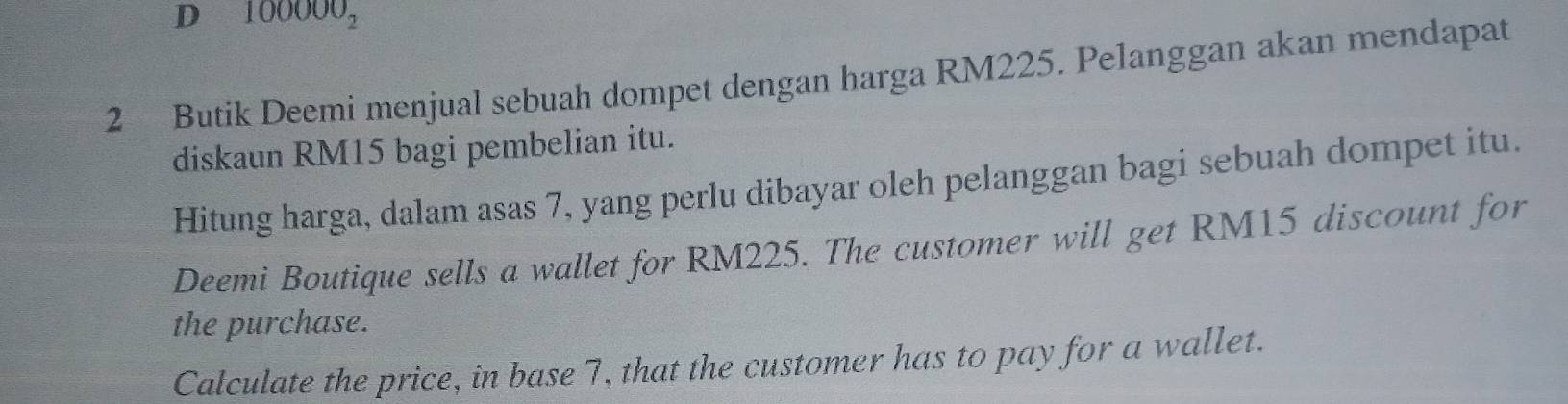 100000_2
2 Butik Deemi menjual sebuah dompet dengan harga RM225. Pelanggan akan mendapat 
diskaun RM15 bagi pembelian itu. 
Hitung harga, dalam asas 7, yang perlu dibayar oleh pelanggan bagi sebuah dompet itu. 
Deemi Boutique sells a wallet for RM225. The customer will get RM15 discount for 
the purchase. 
Calculate the price, in base 7, that the customer has to pay for a wallet.