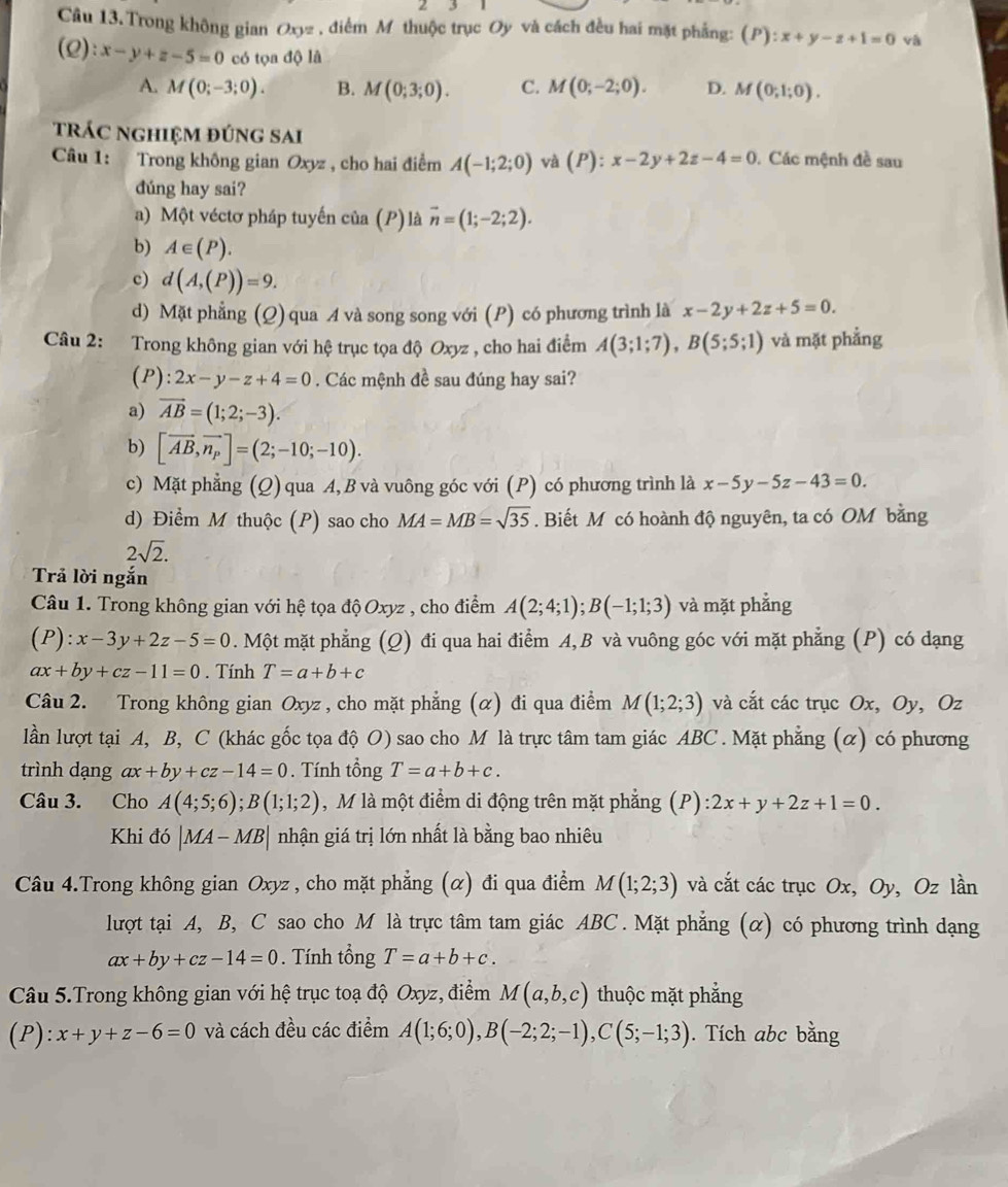 Câu 13.Trong không gian Oxyz , điểm M thuộc trục Oy và cách đều hai mặt phẳng: (P):x+y-z+1=0 và
(2 ):x-y+z-5=0 có tọa độ là
A. M(0;-3;0). B. M(0;3;0). C. M(0;-2;0). D. M(0;1;0).
trác nghiệm đúng sai
Câu 1: Trong không gian Oxyz , cho hai điểm A(-1;2;0) và (P):x-2y+2z-4=0. Các mệnh đề sau
dúng hay sai?
a) Một véctơ pháp tuyến của (P)là vector n=(1;-2;2).
b) A∈ (P).
c) d(A,(P))=9.
d) Mặt phẳng (Q) qua A và song song với (P) có phương trình là x-2y+2z+5=0.
Câu 2: Trong không gian với hệ trục tọa độ Oxyz , cho hai điểm A(3;1;7),B(5;5;1) và mặt phẳng
(P): 2x-y-z+4=0. Các mệnh đề sau đúng hay sai?
a) vector AB=(1;2;-3).
b) [vector AB,vector n_p]=(2;-10;-10).
c) Mặt phẳng (Q) qua A, B và vuông góc với (P) có phương trình là x-5y-5z-43=0.
d) Điểm M thuộc (P) sao cho MA=MB=sqrt(35). Biết M có hoành độ nguyên, ta có OM bằng
2sqrt(2).
Trả lời ngắn
Câu 1. Trong không gian với hệ tọa độ Oxyz , cho điểm A(2;4;1);B(-1;1;3) và mặt phẳng
(P):x-3y+2z-5=0. Một mặt phẳng (Q) đi qua hai điểm A, B và vuông góc với mặt phẳng (P) có dạng
ax+by+cz-11=0. Tính T=a+b+c
Câu 2. Trong không gian Oxyz , cho mặt phẳng (α) đi qua điểm M(1;2;3) và cắt các trục Ox, Oy, Oz
lần lượt tại A, B, C (khác gốc tọa độ O) sao cho M là trực tâm tam giác ABC . Mặt phẳng (α) có phương
trình dạng ax+by+cz-14=0. Tính tổng T=a+b+c.
Câu 3. Cho A(4;5;6);B(1;1;2) , M là một điểm di động trên mặt phẳng (P): 2x+y+2z+1=0.
Khi đó |MA-MB| nhận giá trị lớn nhất là bằng bao nhiêu
Câu 4.Trong không gian Oxyz , cho mặt phẳng (α) đi qua điểm M(1;2;3) và cắt các trục Ox, Oy, Oz lần
lượt tại A, B, C sao cho M là trực tâm tam giác ABC . Mặt phẳng (α) có phương trình dạng
ax+by+cz-14=0. Tính tổng T=a+b+c.
Câu 5.Trong không gian với hệ trục toạ độ Oxyz, điểm M(a,b,c) thuộc mặt phẳng
(P): x+y+z-6=0 và cách đều các điểm A(1;6;0),B(-2;2;-1),C(5;-1;3). Tích abc bằng