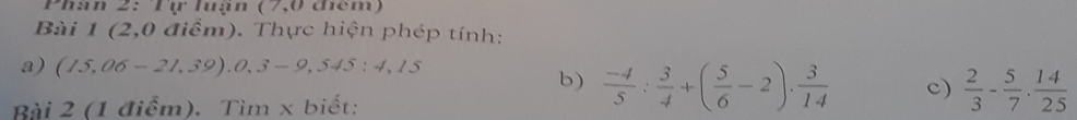 Pháh 2: Tự luạn (7,0 cêm) 
Bài 1 (2,0 điểm). Thực hiện phép tính: 
a) (15,06-21,39),0,3-9,545:4,15
b)  (-4)/5 : 3/4 +( 5/6 -2)·  3/14  c)  2/3 - 5/7 ·  14/25 
Bài 2 (1 điểm). Tìm x biết: