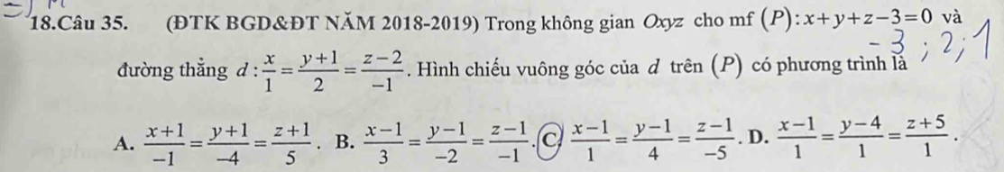 (ĐTK BGD&ĐT NăM 2018-2019) Trong không gian Oxyz cho mf (P): x+y+z-3=0 và
đường thẳng d :  x/1 = (y+1)/2 = (z-2)/-1 . Hình chiếu vuông góc của d trên (P) có phương trình là
A.  (x+1)/-1 = (y+1)/-4 = (z+1)/5 . B.  (x-1)/3 = (y-1)/-2 = (z-1)/-1  .(c  (x-1)/1 = (y-1)/4 = (z-1)/-5 . D.  (x-1)/1 = (y-4)/1 = (z+5)/1 .