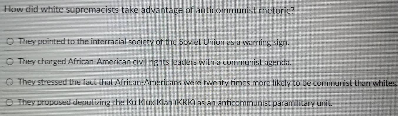 How did white supremacists take advantage of anticommunist rhetoric?
They pointed to the interracial society of the Soviet Union as a warning sign.
They charged African-American civil rights leaders with a communist agenda.
They stressed the fact that African-Americans were twenty times more likely to be communist than whites.
They proposed deputizing the Ku Klux Klan (KKK) as an anticommunist paramilitary unit.