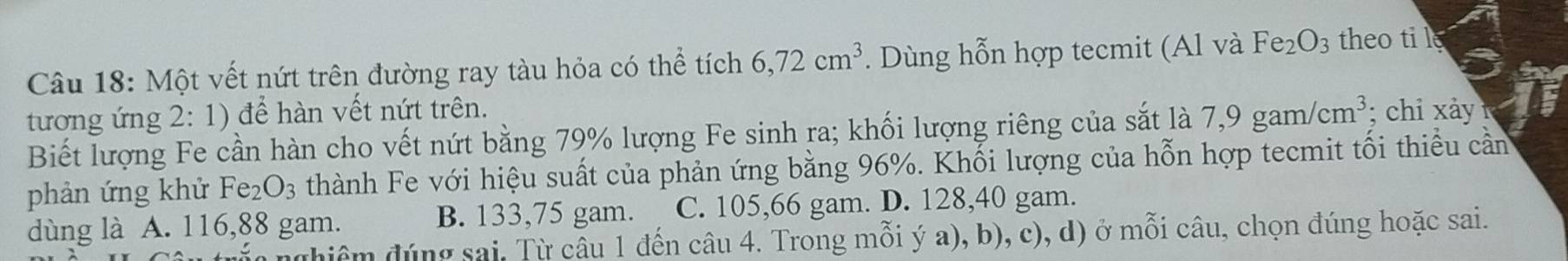 Một vết nứt trên đường ray tàu hỏa có thể tích 6, 72cm^3. Dùng hỗn hợp tecmit (Al và Fe_2O_3 theo ti l
tương ứng 2:1) để hàn vết nứt trên.
Biết lượng Fe cần hàn cho vết nứt bằng 79% lượng Fe sinh ra; khối lượng riêng của sắt là 7,9gam/cm^3; chi xảy 
phản ứng khử Fe_2O_3 thành Fe với hiệu suất của phản ứng bằng 96%. Khối lượng của hỗn hợp tecmit tối thiều cần
dùng là A. 116, 88 gam. B. 133, 75 gam. C. 105, 66 gam. D. 128, 40 gam.
dhiệm đúng sai. Từ câu 1 đến câu 4. Trong mỗi ý a), b), c), d) ở mỗi câu, chọn đúng hoặc sai.