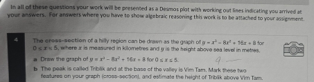 In all of these questions your work will be presented as a Desmos plot with working out lines indicating you arrived at 
your answers. For answers where you have to show algebraic reasoning this work is to be attached to your assignment 
The cross-section of a hilly region can be drawn as the graph of y=x^2-8x^2+16x+8 for
0≤ x≤ 5 , where x is measured in kilometres and y is the height above sea level in metres. 
Draw the graph of y=x^3-8x^2+16x+8 for 0≤ x≤ 5
b. The peak is called Triblik and at the base of the valley is Vim Tam. Mark these two 
features on your graph (cross-section), and estimate the height of Triblik above Vim Tam.