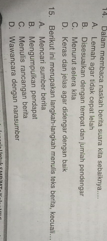 Dalam membaca naskah berita suara kita sebaiknya.…...
A. Lemah agar tidak cepat lelah
B. Disesuaikan dengan tempat dan jumlah pendengar
C. Menurut selera kita
D. Keras dan jelas agar didengar dengan baik
15. Berikut ini merupakan langkah-langkah menulis teks berita, kecuali...
A. Mencari sumber berita
B. Mengumpulkan pendapat
C. Menulis rancangan berita
D. Wawancara dengan narasumber