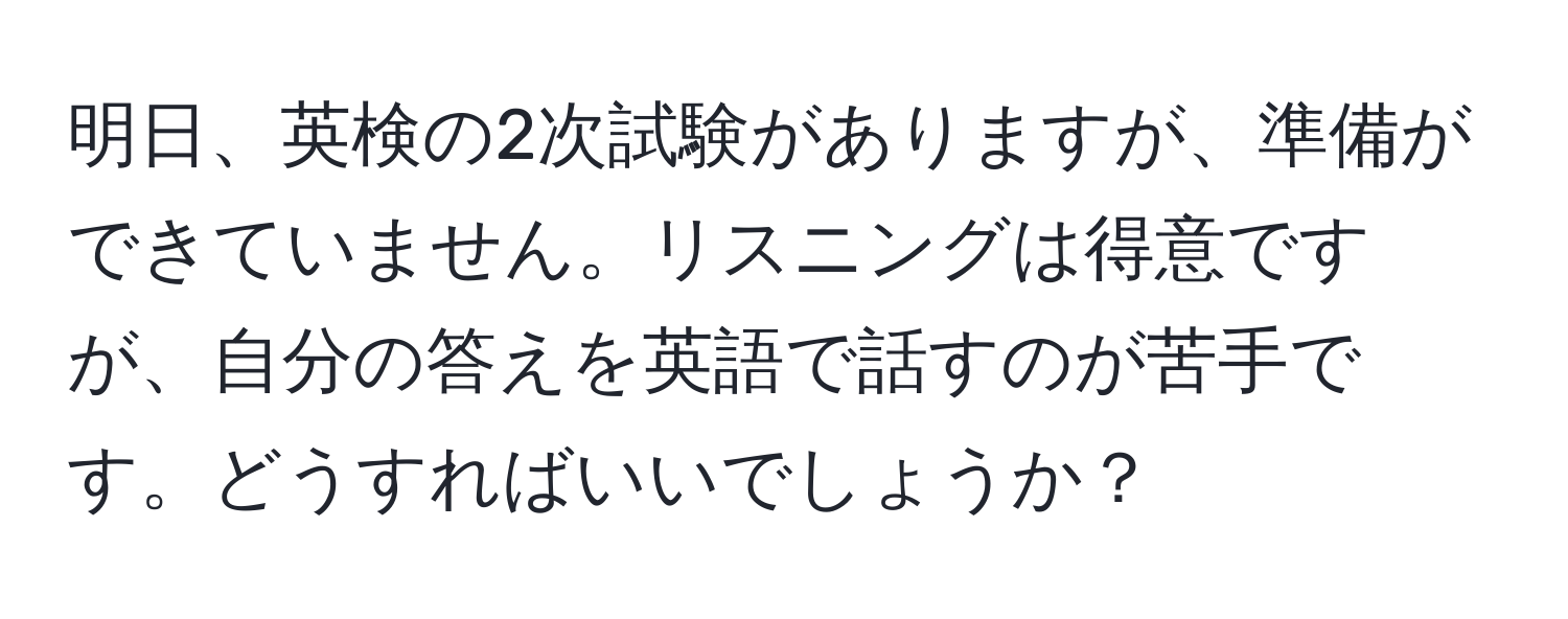 明日、英検の2次試験がありますが、準備ができていません。リスニングは得意ですが、自分の答えを英語で話すのが苦手です。どうすればいいでしょうか？