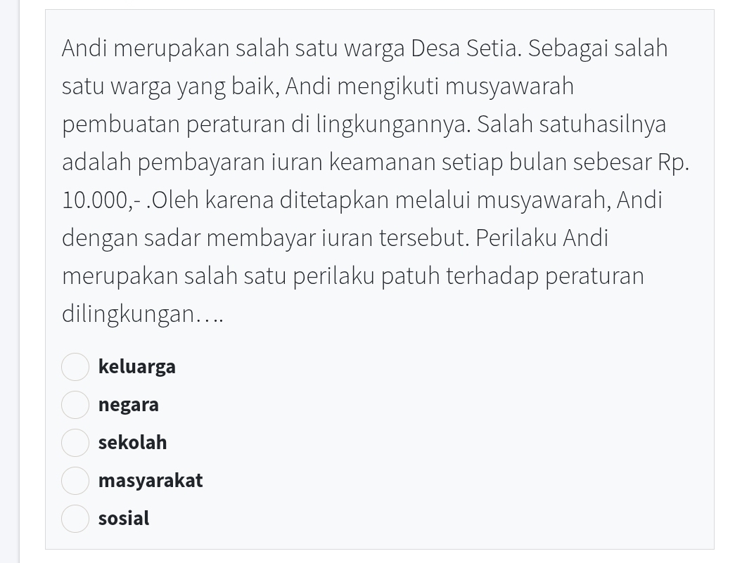 Andi merupakan salah satu warga Desa Setia. Sebagai salah
satu warga yang baik, Andi mengikuti musyawarah
pembuatan peraturan di lingkungannya. Salah satuhasilnya
adalah pembayaran iuran keamanan setiap bulan sebesar Rp.
10.000,- .Oleh karena ditetapkan melalui musyawarah, Andi
dengan sadar membayar iuran tersebut. Perilaku Andi
merupakan salah satu perilaku patuh terhadap peraturan
dilingkungan....
keluarga
negara
sekolah
masyarakat
sosial