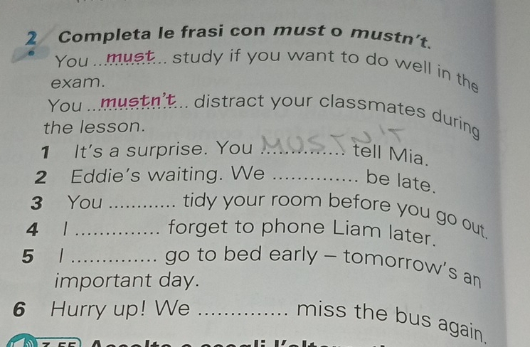 Completa le frasi con must o mustn’t. 
You ..must... study if you want to do well in the 
exam. 
You .. mustn't... distract your classmates during 
the lesson. 
1 It's a surprise. You_ 
tell Mia. 
2 Eddie’s waiting. We_ 
be late. 
3 You_ 
tidy your room before you go out. 
4 1_ forget to phone Liam later. 
5 _go to bed early - tomorrow's an 
important day. 
6 Hurry up! We_ 
miss the bus again.