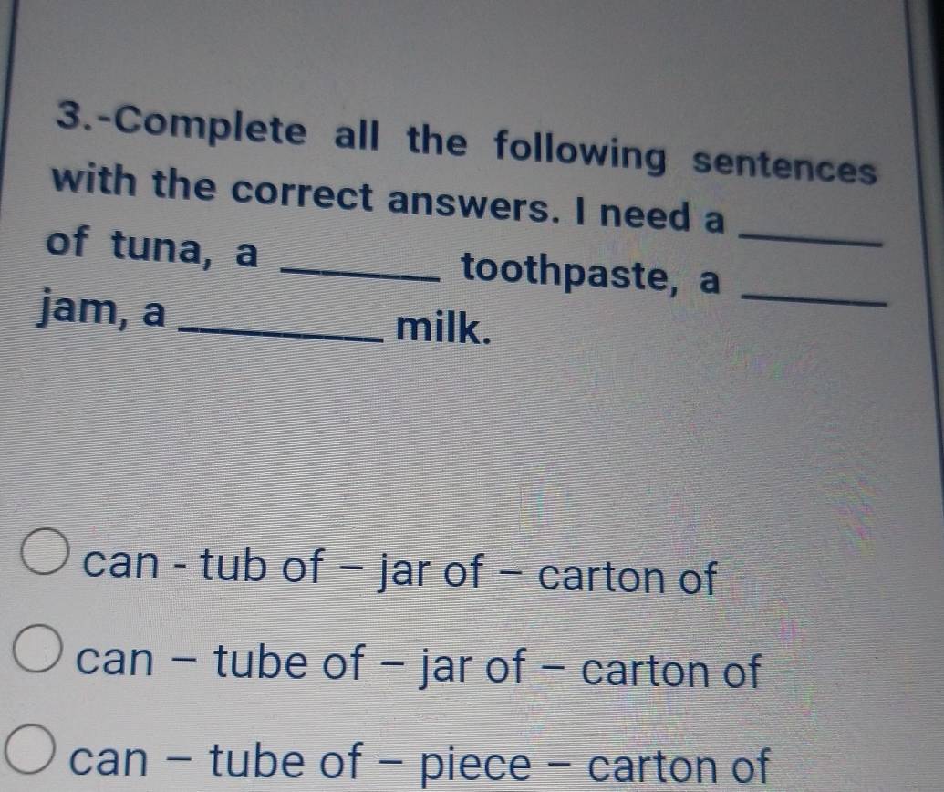 3.-Complete all the following sentences
with the correct answers. I need a
of tuna, a _toothpaste, a__
jam, a _milk.
can - tub of − jar of − carton of
can - tube of - jar of − carton of
can - tube of - piece - carton of