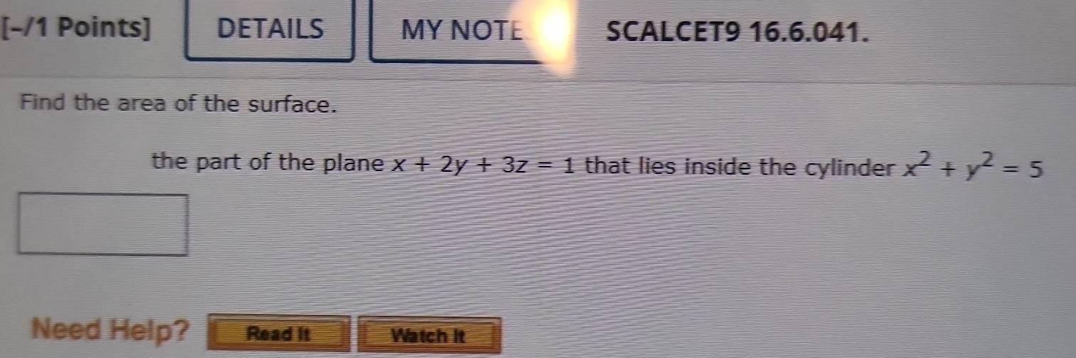 DETAILS MY NOTE SCALCET9 16.6.041.
Find the area of the surface.
the part of the plane x+2y+3z=1 that lies inside the cylinder x^2+y^2=5
Need Help? Read it Watch It