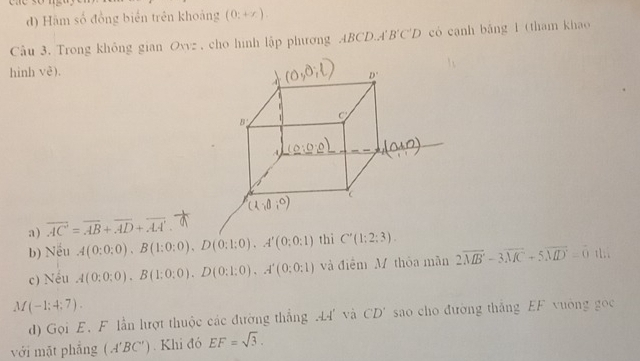 Hàm số đồng biển trên khoảng (0:+x).
Cầu 3. Trong không gian Ovvz , cho hình lập phương . ABCL 0..4 B'C'D có canh bǎng 1 (tham khao
hình Ve^3).
a) overline AC=overline AB+overline AD+overline AA'.
b) Nếu A(0:0:0),B(1:0:0),D(0:1:0),A'(0:0:1) thì C'(1;2;3). t1..
c) Nều A(0:0:0).B(1;0;0).D(0:1:0),A'(0:0:1) và điểm M thòa mãn 2vector MB-3overline MC+5overline MD=0
M(-1;4;7).
d) Gọi E. F lần lượt thuộc các đường thắng .4 và C'D' sao cho đường thắng EF vuờng gọc
với mặt phẳng (A'BC'). Khi đó EF=sqrt(3).