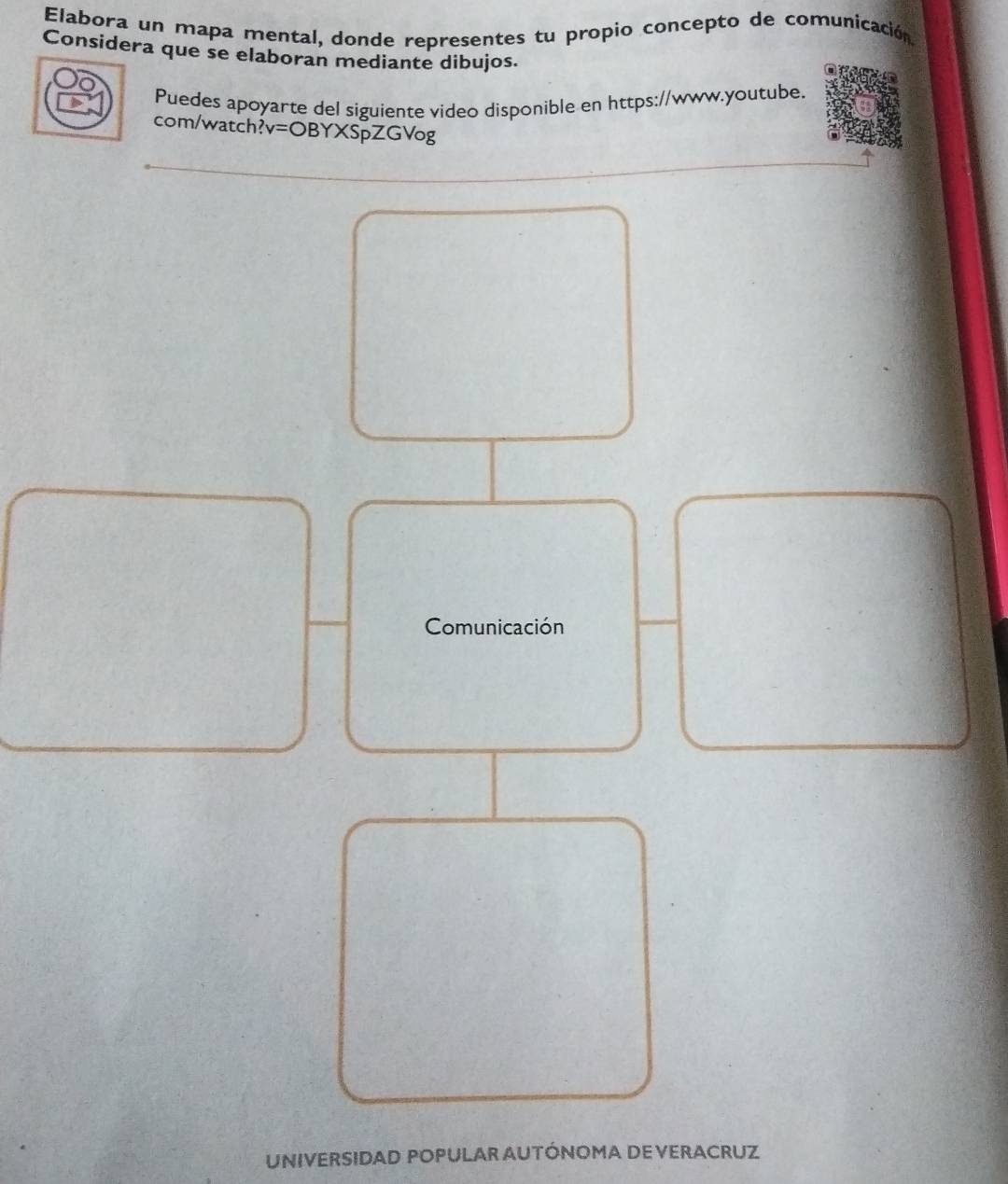 Elabora un mapa mental, donde representes tu propio concepto de comunicación 
Considera que se elaboran mediante dibujos. 
Puedes apoyarte del siguiente video disponible en https://www.youtube. 
com/watch? v=OBYXSpZGVog 
Comunicación 
UNIVERSIDAD POPULAR AUTÓNOMA DE VERACRUZ