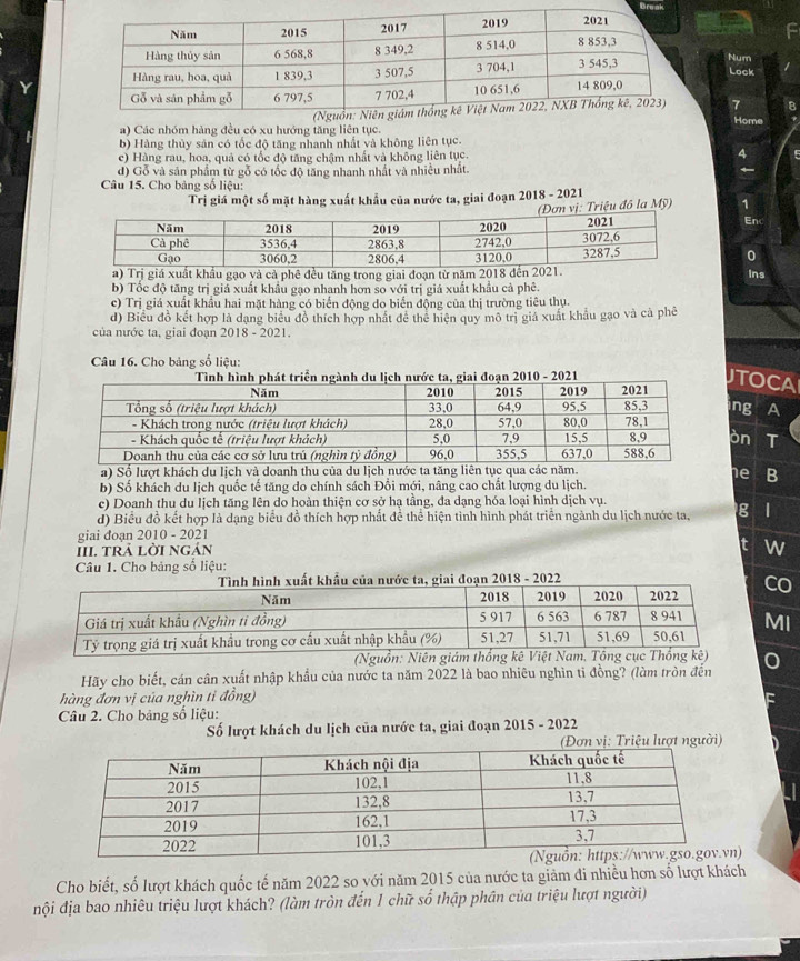 Drk
Num
Lock
a) Các nhóm hàng đều có xu hướng tăng liên tục. 
Home
b) Hàng thủy sản có tốc độ tăng nhanh nhất và không liên tục.
c) Hàng rau, hoa, quả có tốc độ tăng chậm nhất và không liên tục.
d) Gỗ và sản phẩm từ gỗ có tốc độ tăng nhanh nhất và nhiều nhất.
Câu 15. Cho bảng số liệu:
Trị giá một số mặt hàng xuất khẩu của nước ta, giai đoạn 2018 - 2021
riệu đô la Mỹ)1
En
0
à cả phê đều tăng trong giai đoạn từ nă
Ins
b) Tốc độ tăng trị giá xuất khẩu gạo nhanh hơn so với trị giả xuất khẩu cả phê.
c) Trị giá xuất khẩu hai mặt hàng có biển động do biển động của thị trường tiêu thụ.
d) Biểu đồ kết hợp là dạng biểu đồ thích hợp nhất đề thể hiện quy mô trị giá xuất khẩu gạo và cà phê
của nước ta, giai đoạn 2018 - 2021.
Câu 16. Cho bảng số liệu:
ing a
òn I
a) Số lượt khách du lịch và doanh thu che B
b) Số khách du lịch quốc tế tăng do chính sách Đổi mới, nâng cao chất lượng du lịch.
c) Doanh thu du lịch tăng lên do hoàn thiện cơ sở hạ tầng, đa dạng hóa loại hình dịch vụ.
d) Biểu đồ kết hợp là dạng biểu đồ thích hợp nhất đề thể hiện tinh hình phát triển ngành du lịch nước ta, g |
giai đoạn 2010 - 2021
III. tRả lời ngản
w
Câu 1. Cho bảng số liệu:
Hãy cho biết, cán cân xuất nhập khẩu của nước ta năm 2022 là bao nhiêu nghìn tỉ đồng? (làm tròn đến
hàng đơn vị của nghìn tỉ đồng)
Câu 2. Cho bảng số liệu:
Số lượt khách du lịch của nước ta, giai đoạn 2015 - 2022
)
Cho biết, số lượt khách quốc tế năm 2022 so với năm 2015 của nước ta giảm đi nhiều hơn số lượt khách
đội địa bao nhiêu triệu lượt khách? (làm tròn đến 1 chữ số thập phân của triệu lượt người)