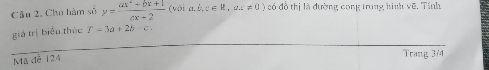 Cho hàm số y= (ax^2+bx+1)/cx+2  (với a,b,c∈ R,a.c!= 0) có đồ thị là đường cong trong hình vẽ. Tính 
giá trị biểu thức T=3a+2b-c. 
Mã đề 124
Trang 3/4