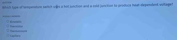 Which type of temperature switch uses a hot junction and a cold junction to produce heat-dependent voltage?
POSSIBLE ANSWERS:
Bimetallic
Thermistor
Thermocouple
Capillary