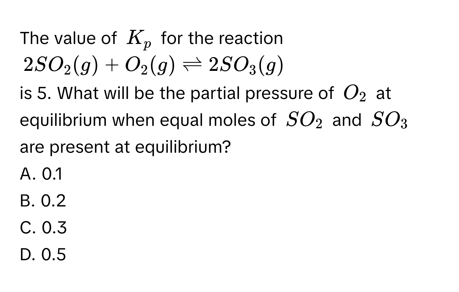 The value of $K_p$ for the reaction
$2SO_2(g) + O_2(g) leftharpoons 2SO_3(g)$
is 5. What will be the partial pressure of $O_2$ at equilibrium when equal moles of $SO_2$ and $SO_3$ are present at equilibrium?
A. 0.1
B. 0.2
C. 0.3
D. 0.5