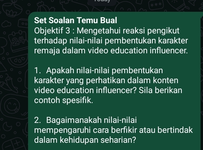 Set Soalan Temu Bual 
0-0 Objektif 3 : Mengetahui reaksi pengikut
24 terhadap nilai-nilai pembentukan karakter 
remaja dalam video education influencer. 
1. Apakah nilai-nilai pembentukan 
karakter yang perhatikan dalam konten 
video education influencer? Sila berikan 
contoh spesifik. 
2. Bagaimanakah nilai-nilai 
mempengaruhi cara berfikir atau bertindak 
dalam kehidupan seharian?