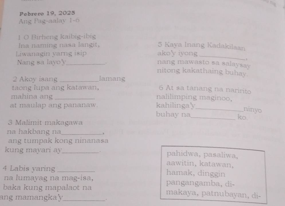 Pebrero 19, 2025
Ang Pag-aalay 1-6
1 O Birheng kaibig-ibig
Ina naming nasa langit, 5 Kaya Inang Kadakilaan
Liwanagin yarng isip ako'y iyong
_
,
.
Nang sa layo'y_ nang mawasto sa salaysay
nitong kakathaing buhay.
2 Akoy isang _lamang
taong lupa ang katawan, 6 At sa tanang na naririto
mahina ang _nalilimping maginoo,
at maulap ang pananaw. kahilinga'y
_ninyo
buhay na_ ko.
3 Malimit makagawa
na hakbang na_
,
ang tumpak kong ninanasa
.
kung mayari ay_ pahidwa, pasaliwa,
aawitin, katawan,
4 Labis yaring _hamak, dinggin
na lumayag na mag-isa, pangangamba, di-
baka kung mapalaot na makaya, patnubayan, di-
ang mamangka'y_
.