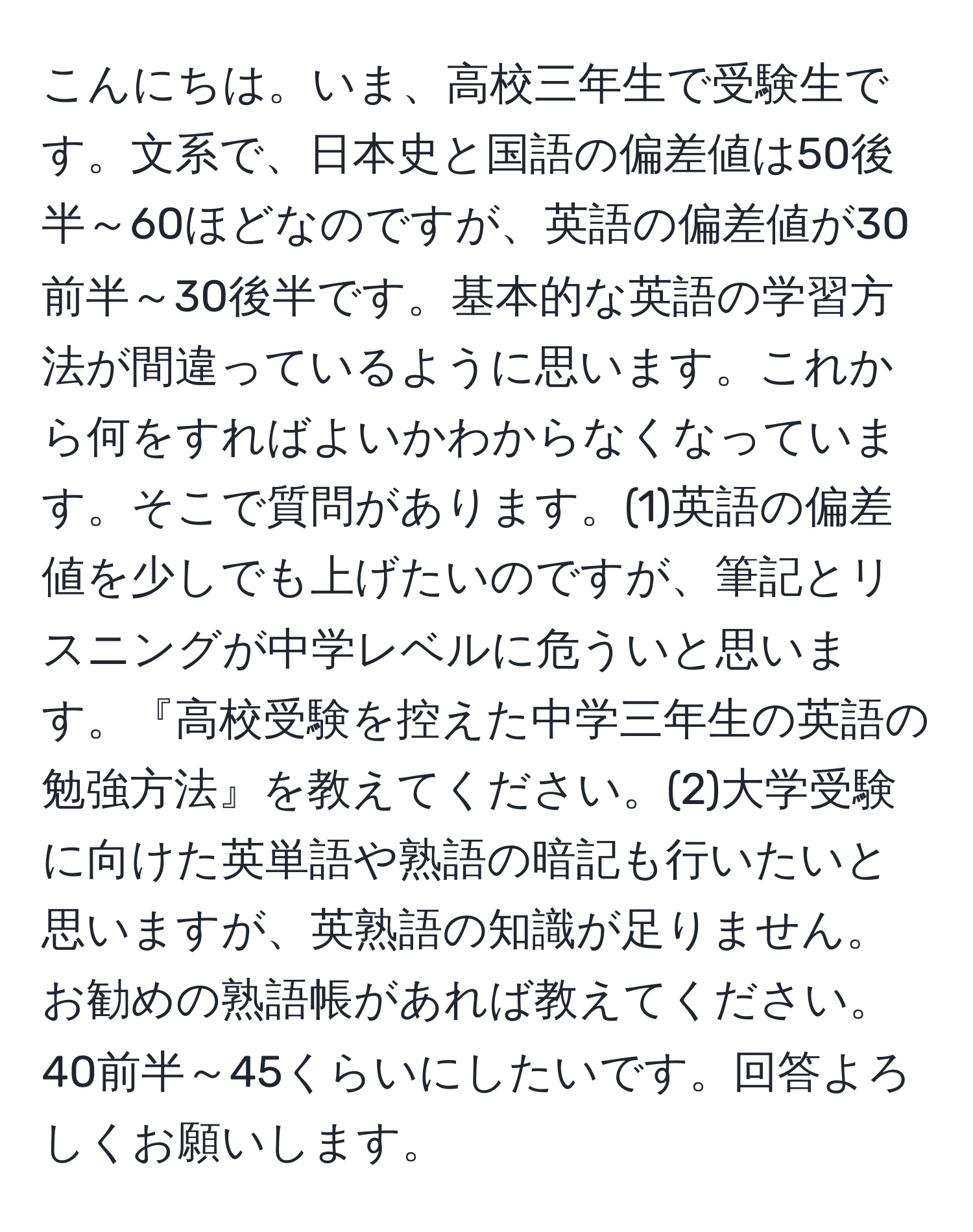 こんにちは。いま、高校三年生で受験生です。文系で、日本史と国語の偏差値は50後半～60ほどなのですが、英語の偏差値が30前半～30後半です。基本的な英語の学習方法が間違っているように思います。これから何をすればよいかわからなくなっています。そこで質問があります。(1)英語の偏差値を少しでも上げたいのですが、筆記とリスニングが中学レベルに危ういと思います。『高校受験を控えた中学三年生の英語の勉強方法』を教えてください。(2)大学受験に向けた英単語や熟語の暗記も行いたいと思いますが、英熟語の知識が足りません。お勧めの熟語帳があれば教えてください。40前半～45くらいにしたいです。回答よろしくお願いします。