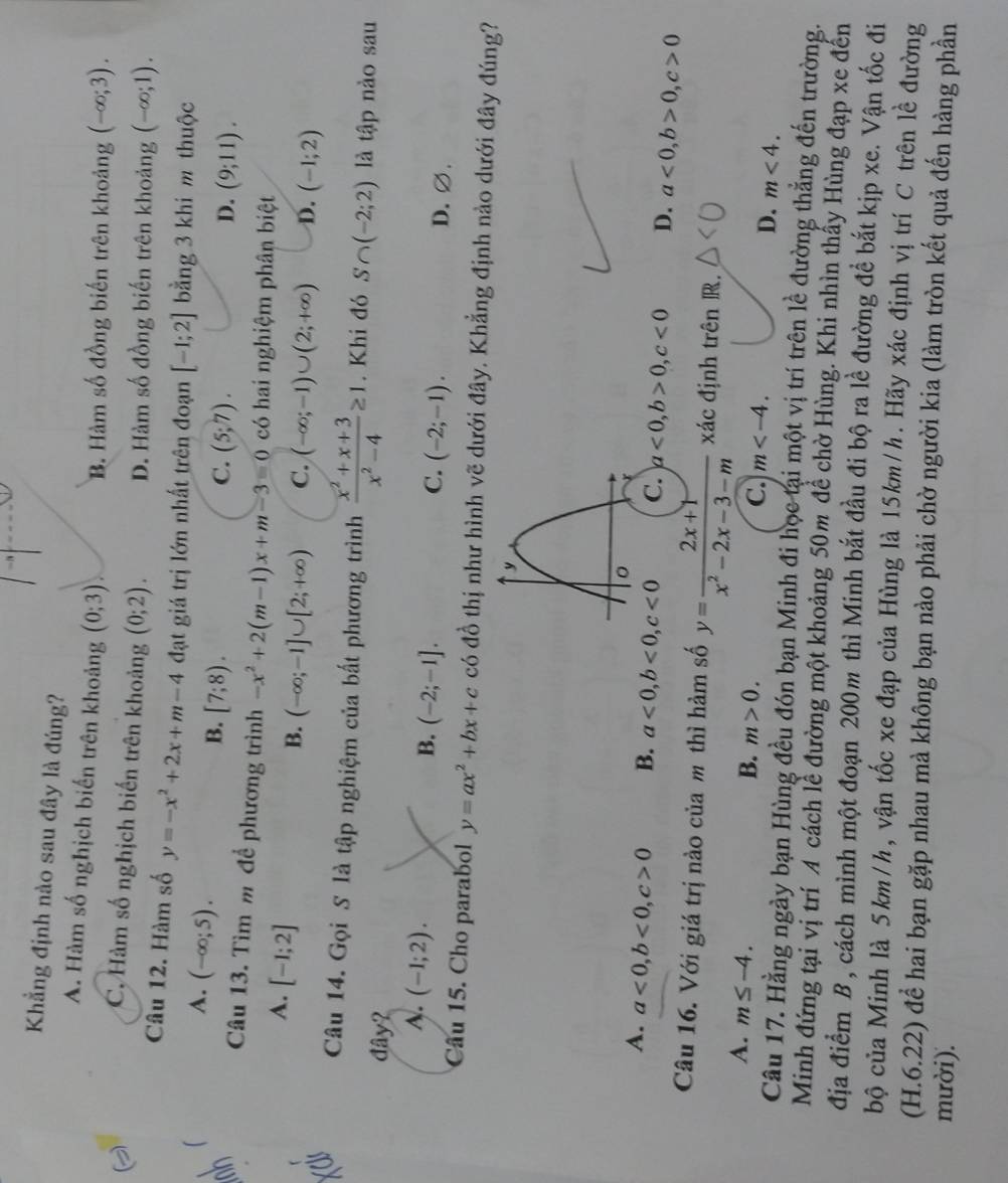 Khẳng định nào sau đây là đúng? (-∈fty ;3).
A. Hàm số nghịch biến trên khoảng (0;3). B. Hàm số đồng biến trên khoảng
C. Hàm số nghịch biến trên khoảng (0;2). D. Hàm số đồng biến trên khoảng (-∈fty ;1).
Câu 12. Hàm số y=-x^2+2x+m-4 đạt giá trị lớn nhất trên đoạn [-1;2] bằng 3 khi m thuộc
A. (-∈fty ;5).
B. [7;8). C. (5;7). (9;11).
D.
Câu 13. Tìm m để phương trình -x^2+2(m-1)x+m-3=0 có hai nghiệm phân biệt
A. [-1;2]
B. (-∈fty ;-1]∪ [2;+∈fty ) C. (-∈fty ;-1)∪ (2;+∈fty ) D. (-1;2)
Câu 14. Gọi S là tập nghiệm của bất phương trình  (x^2+x+3)/x^2-4 ≥ 1. Khi đó S∩ (-2;2) là tập nào sau
đây?
A. (-1;2).
B. (-2;-1]. C. (-2;-1). D. ∅.
Câu 15. Cho parabol y=ax^2+bx+c có đồ thị như hình vẽ dưới đây. Khẳng định nào dưới đây đúng?
y
A. a<0,b<0,c>0 B. a<0,b<0,c<0</tex> C. a<0,b>0,c<0</tex> D. a<0,b>0,c>0
Câu 16. Với giá trị nào của m thì hàm số y= (2x+1)/x^2-2x-3-m  xác định trên R.
A. m≤ -4.
B. m>0.
C. m
D. m<4.
Câu 17. Hằng ngày bạn Hùng đều đón bạn Minh đi học tại một vị trí trên lề đường thẳng đến trường.
Minh đứng tại vị trí A cách lễ đường một khoảng 50m để chờ Hùng. Khi nhìn thấy Hùng đạp xe đến
địa điểm B, cách mình một đoạn 200m thì Minh bắt đầu đi bộ ra lề đường đề bắt kịp xe. Vận tốc đi
bộ của Minh là 5km/h, vận tốc xe đạp của Hùng là 15km/h. Hãy xác định vị trí C trên lề đường
(H.6.22) để hai bạn gặp nhau mà không bạn nào phải chờ người kia (làm tròn kết quả đến hàng phần
mười).
