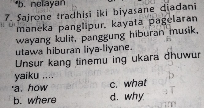 •b. nelayan
7. Sajrone tradhisi iki biyasane diadani
maneka panglipur, kayata pagelaran
wayang kulit, panggung hiburan musik,
utawa hiburan liya-liyane.
Unsur kang tinemu ing ukara dhuwur
yaiku ....
'a. how c. what
b. where d. why