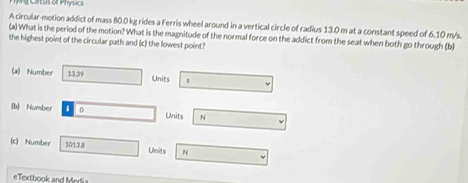 Pying Circus of Phósics 
A circular-motion addict of mass 80.0 kg rides a Ferris wheel around in a vertical circle of radius 13.0 m at a constant speed of 6.10 m/s. 
(a) What is the period of the motion? What is the magnitude of the normal force on the addict from the seat when both go through (b) 
the highest point of the circular path and (c) the lowest point? 
(a) Number 13.39 Units 9 
(b) Number i 0 Units N 
(c) Number 1013.8 N
Units 
eTextbook and Media