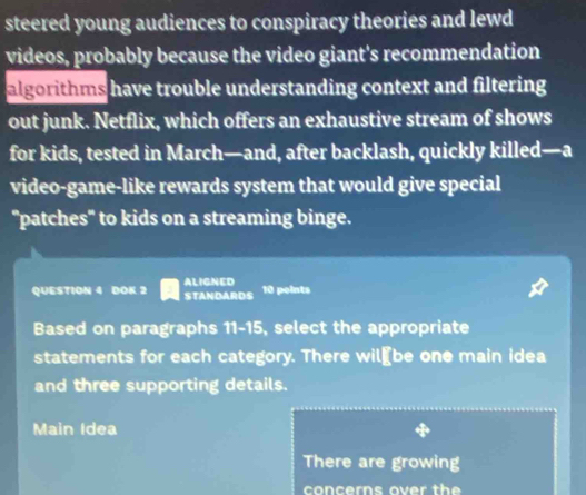 steered young audiences to conspiracy theories and lewd 
videos, probably because the video giant's recommendation 
algorithms have trouble understanding context and filtering 
out junk. Netflix, which offers an exhaustive stream of shows 
for kids, tested in March—and, after backlash, quickly killed—a 
video-game-like rewards system that would give special 
"patches" to kids on a streaming binge. 
QUESTION 4 DOK 2 ALIGNED 
STANDARDS 10 points 
Based on paragraphs 11-15, select the appropriate 
statements for each category. There wil₹be one main idea 
and three supporting details. 
Main Idea 
There are growing 
concerns over the