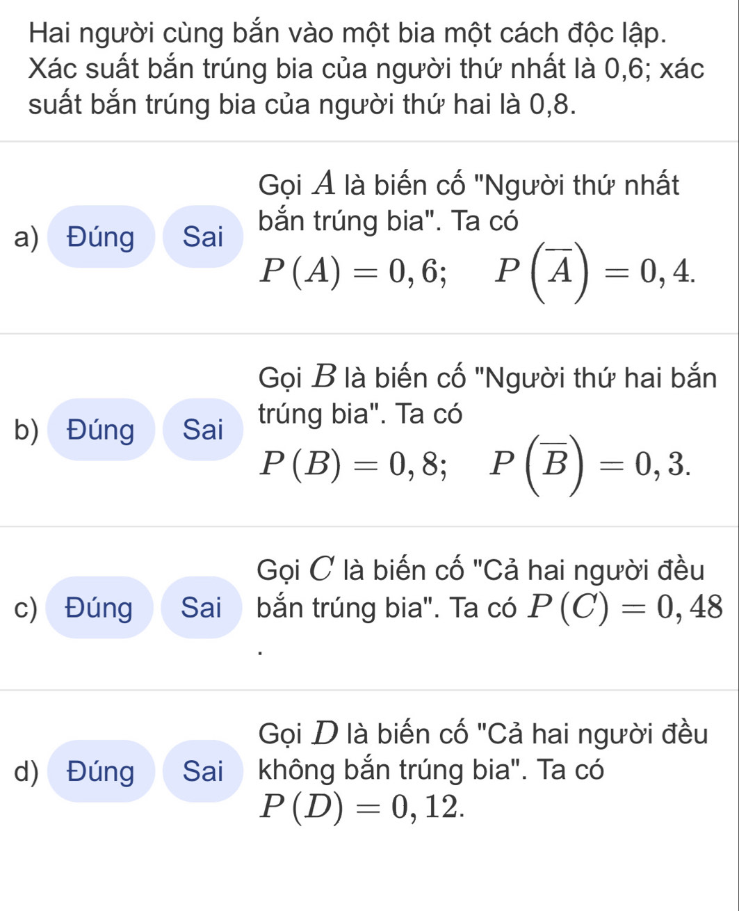 Hai người cùng bắn vào một bia một cách độc lập. 
Xác suất bắn trúng bia của người thứ nhất là 0, 6; xác 
suất bắn trúng bia của người thứ hai là 0, 8. 
Gọi Ả là biến cố 'Người thứ nhất 
a) Đúng Sai bắn trúng bia". Ta có
P(A)=0,6; P(overline A)=0,4. 
Gọi B là biến cố 'Người thứ hai bắn 
b) Đúng Sai trúng bia". Ta có
P(B)=0,8; P(overline B)=0,3. 
Gọi C là biến cố "Cả hai người đều 
c) Đúng Sai bắn trúng bia". Ta có P(C)=0,48
Gọi D là biến cố "Cả hai người đều 
d) Đúng Sai không bắn trúng bia". Ta có
P(D)=0,12.