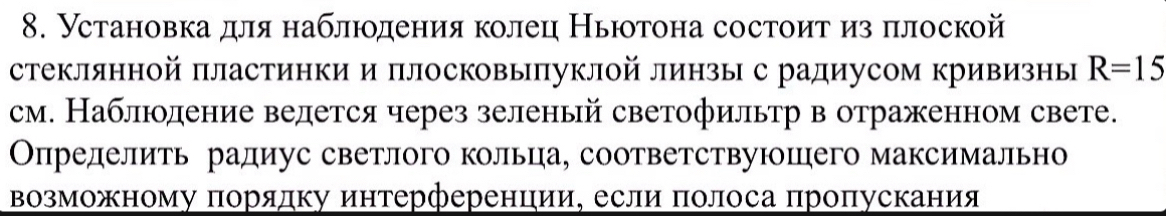 Установка для наблюодения колец Ньюотона состоит из πлоской 
стеклянной πластинки и плосковыπуклой линзыс радиусом кривизны R=15
см. Наблюоление велется через зеленый светофильтр в отраженном свете. 
Определить радиус светлого кольца, соответствуюшего максимально 
Βозможному порядку интерференции, если πолоса пропускания