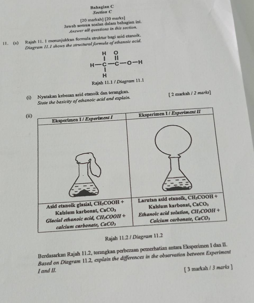 Bahagian C
Section C
[20 markah] [20 marks]
Jawab semua soalan dalam bahagian ini.
Answer all questions in this section.
11. (a) Rajah 11. I menunjukkan formula struktur bagi asid etanoik.
Diagram 11.1 shows the structural formula of ethanoic acid.
H 0
11
H C C H
H
Rajah 11.1 / Diagram 11.1
(i) Nyatakan kebesan asid etanoik dan terangkan.
e basicity of ethanoic acid and explain. [ 2 markah / 2 marks]
Rajah 
Berdasarkan Rajah 11.2, terangkan perbezaan pemerhatian antara Eksperimen I dan II.
Based on Diagram 11.2, explain the differences in the observation between Experiment
I and II.
[ 3 markah / 3 marks ]