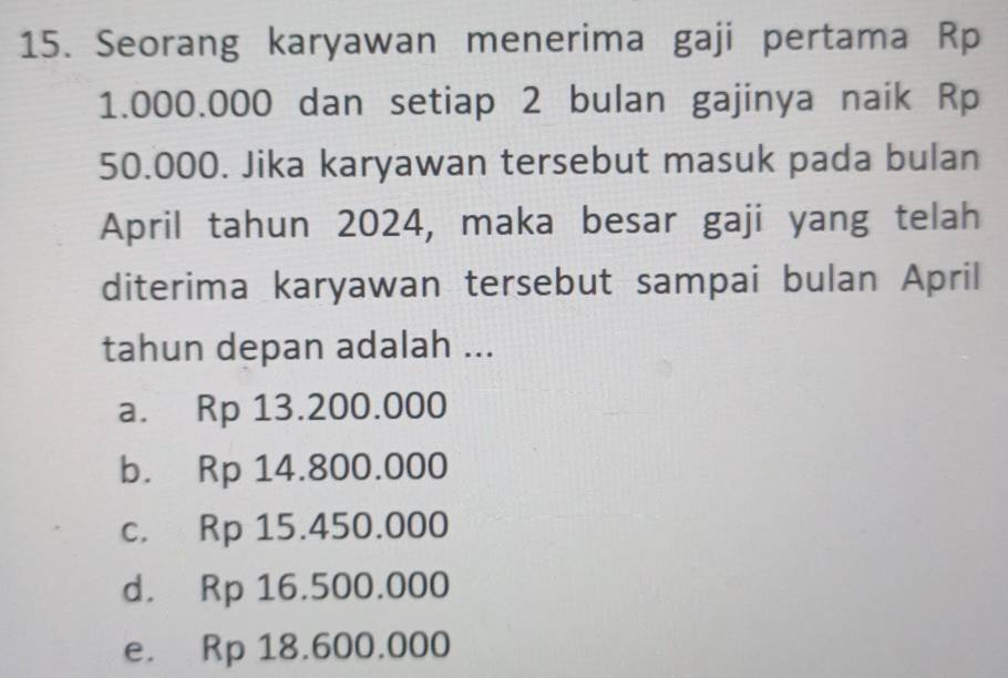 Seorang karyawan menerima gaji pertama Rp
1.000.000 dan setiap 2 bulan gajinya naik Rp
50.000. Jika karyawan tersebut masuk pada bulan
April tahun 2024, maka besar gaji yang telah
diterima karyawan tersebut sampai bulan April
tahun depan adalah ...
a. Rp 13.200.000
b. Rp 14.800.000
c. Rp 15.450.000
d. Rp 16.500.000
e. Rp 18.600.000