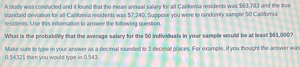 A study was conducted and it found that the mean annual salary for all California residents was $63,783 and the true 
standard deviation for all California residents was $7,240. Suppose you were to randomly sample 50 California 
residents. Use this information to answer the following question. 
What is the probability that the average salary for the 50 individuals in your sample would be at least $61,000? 
Make sure to type in your answer as a decimal rounded to 3 decimal places. For example, if you thought the answer was
0.54321 then you would type in 0.543.