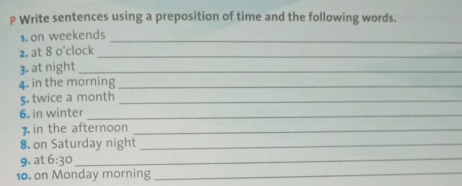 Write sentences using a preposition of time and the following words. 
1. on weekends_ 
2. at 8 o'clock_ 
3. at night_ 
4. in the morning_ 
5. twice a month_ 
6. in winter_ 
7in the afternoon_ 
8. on Saturday night_ 
9. at 6:30 _ 
10. on Monday morning_