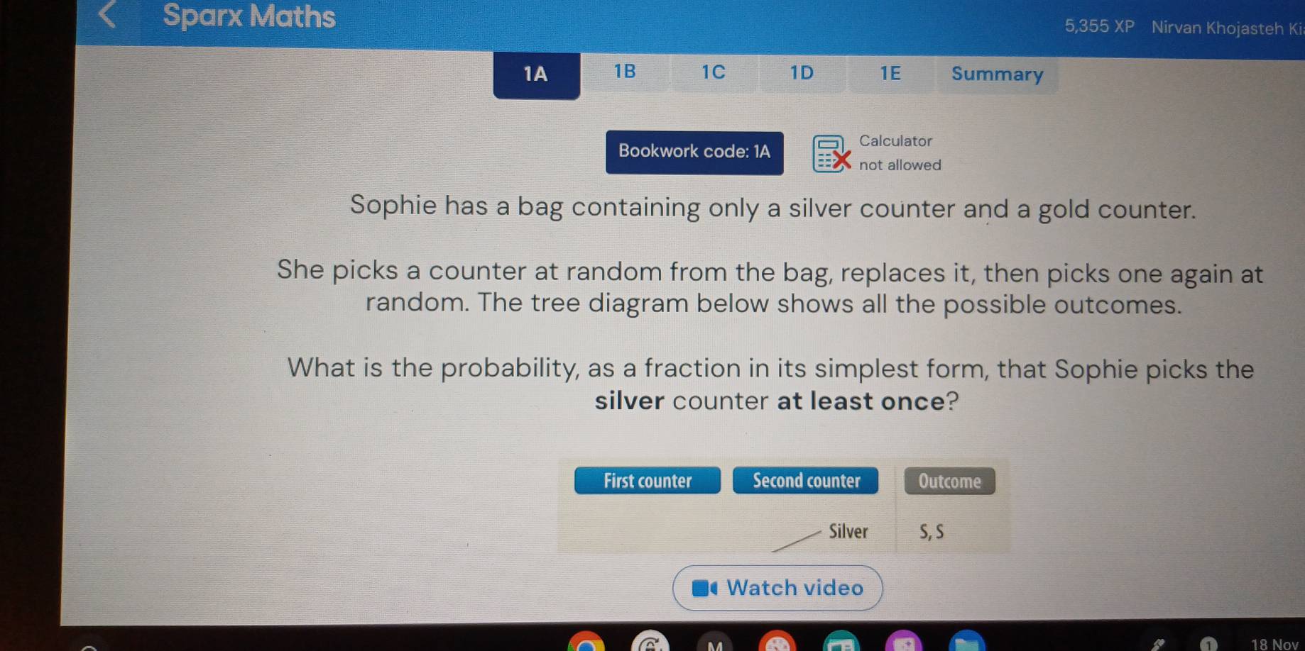 Sparx Maths 5,355 XP Nirvan Khojasteh Ki 
1A 1B 1C 1D 1E Summary 
Bookwork code: 1A 
Calculator 
not allowed 
Sophie has a bag containing only a silver counter and a gold counter. 
She picks a counter at random from the bag, replaces it, then picks one again at 
random. The tree diagram below shows all the possible outcomes. 
What is the probability, as a fraction in its simplest form, that Sophie picks the 
silver counter at least once? 
First counter Second counter Outcome 
Silver S, S 
Watch video 
18 Nov