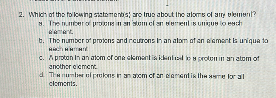 Which of the following statement(s) are true about the atoms of any element?
a. The number of protons in an atom of an element is unique to each
element.
b. The number of protons and neutrons in an atom of an element is unique to
each element
c. A proton in an atom of one element is identical to a proton in an atom of
another element.
d. The number of protons in an atom of an element is the same for all
elements.