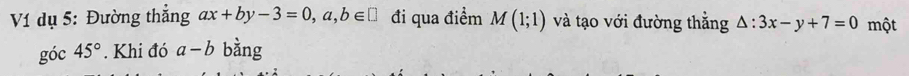 V1 dụ 5: Đường thắng ax+by-3=0,a,b∈ □ đi qua điểm M(1;1) và tạo với đường thắng △ :3x-y+7=0 một 
góc 45°. Khi đó a-b bằng