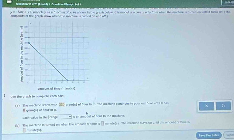 Question Attempt: 1 of 1 JAMAs
y=-50x+350 models y as a function of x. As shown in the graph below, this model is accurate only from when the machine is turned on until it turns off: (The 
endpoints of the graph show when the machine is turned on and off ) 
Use the graph to complete each part. 
(a) The machine starts with 350 gram(s) of flour in it. The machine continues to pour out four until it has 
× 5
0 gram (s) of flour in it. 
Each value in the range is an amount of flour in the machine. 
(b) The machine is turned on when the amount of time is → minute(s). The machine stays on until the amount of time is
minute (s). 
Save For Later Sutin