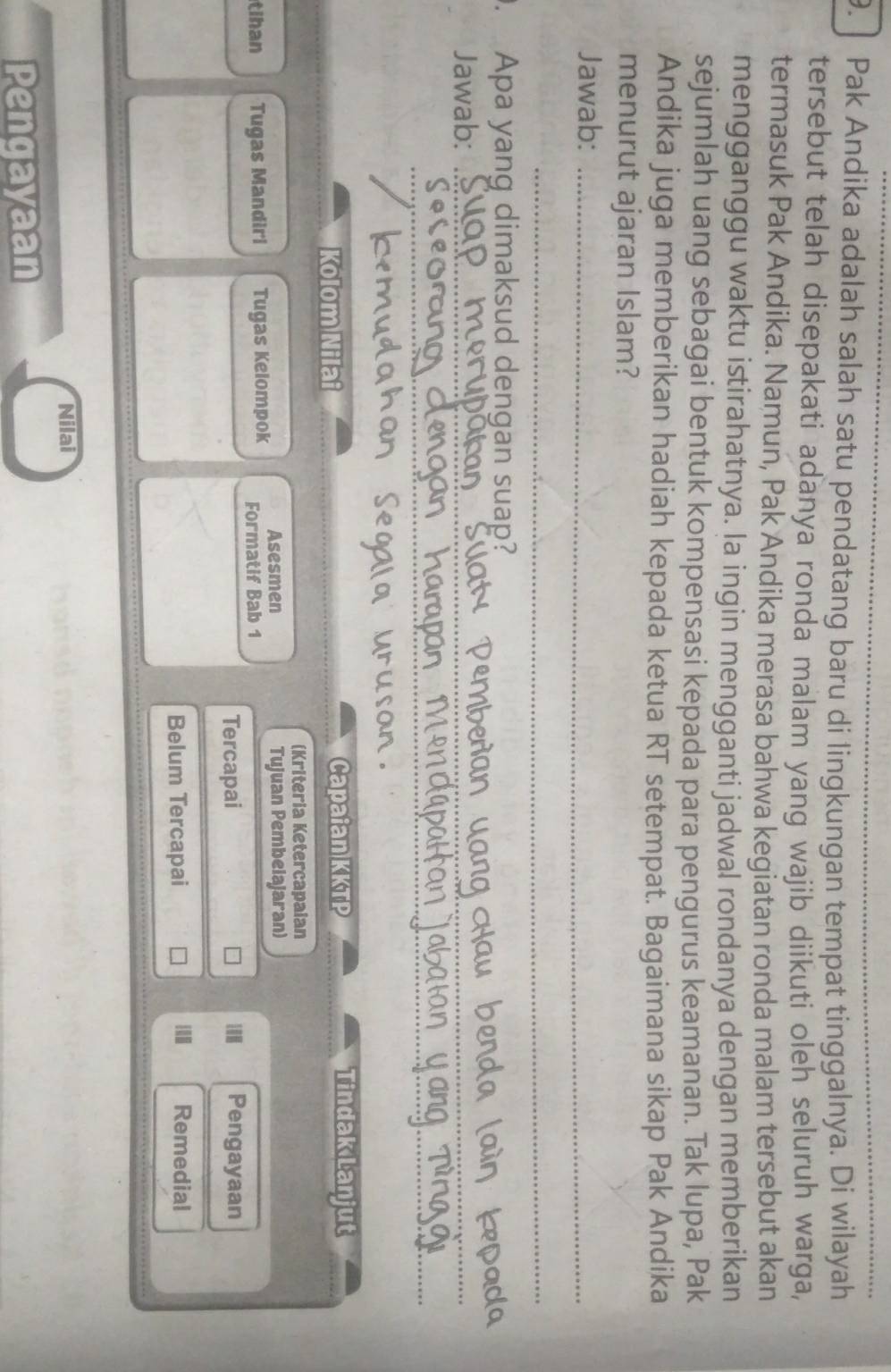 Pak Andika adalah salah satu pendatang baru di lingkungan tempat tinggalnya. Di wilayah 
tersebut telah disepakati adanya ronda malam yang wajib diikuti oleh seluruh warga, 
termasuk Pak Andika. Namun, Pak Andika merasa bahwa kegiatan ronda malam tersebut akan 
mengganggu waktu istirahatnya. la ingin mengganti jadwal rondanya dengan memberikan 
sejumlah uang sebagai bentuk kompensasi kepada para pengurus keamanan. Tak lupa, Pak 
Andika juga memberikan hadiah kepada ketua RT setempat. Bagaimana sikap Pak Andika 
menurut ajaran Islam? 
Jawab:_ 
_ 
. Apa yang dimaksud dengan suap? 
Jawab:_ 
_ 
Kolom Nilai Capaian KKTP Tindak Lanjut 
(Kriteria Ketercapaian 
Asesmen Tujuan Pembeiajaran) 
tihan Tugas Mandiri Tugas Kelompok Formatif Bab 1 
Tercapai 10 Pengayaan 
Belum Tercapai Remedial 
Nilai 
Pengayaan