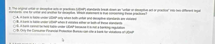 The original unfair or deceptive acts or practices (UDAP) standards break down an "unfair or deceptive act or practice" into two different legal
standards: one for unfair and another for deceptive. Which statement is true conceming these practices?
A. A bank is liable under UDAP only when both unfair and deceptive standards are violated
B. A bank is liable under UDAP when it violates either or both of these standards
C. A bank cannot be held liable under UDAP because it is not a banking regulation
D. Only the Consumer Financial Protection Bureau can cite a bank for violations of UDAP