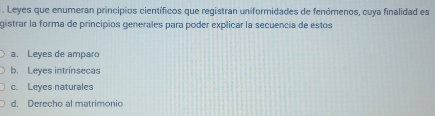 Leyes que enumeran principios científicos que registran uniformidades de fenómenos, cuya finalidad es
gistrar la forma de principios generales para poder explicar la secuencia de estos
a. Leyes de amparo
b. Leyes intrínsecas
c. Leyes naturales
d. Derecho al matrimonio