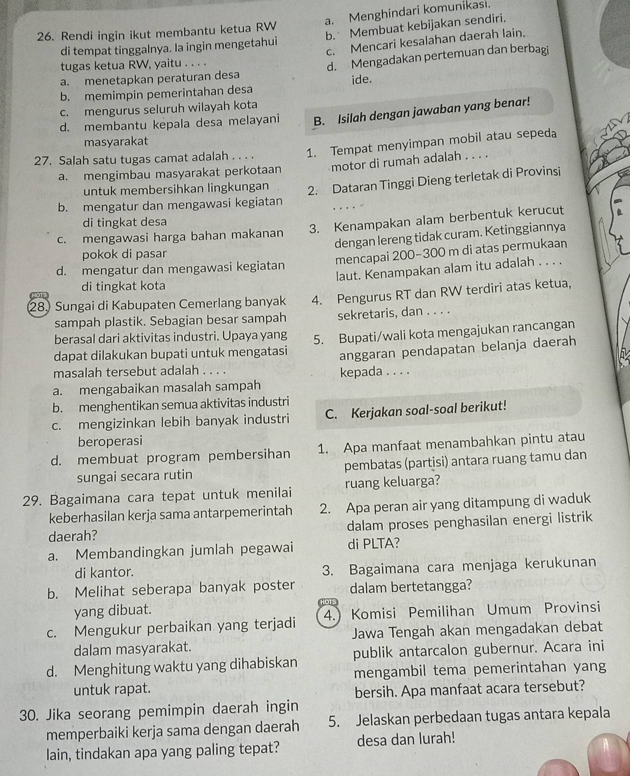 Rendi ingin ikut membantu ketua RW a. Menghindari komunikasi.
b. Membuat kebijakan sendiri.
c. Mencari kesalahan daerah lain.
di tempat tinggalnya. la ingin mengetahui
tugas ketua RW, yaitu . . . .
a. menetapkan peraturan desa d. Mengadakan pertemuan dan berbagi
b. memimpin pemerintahan desa ide.
c. mengurus seluruh wilayah kota
d. membantu kepala desa melayani B. Isilah dengan jawaban yang benar!
masyarakat
27. Salah satu tugas camat adalah . . . .
1. Tempat menyimpan mobil atau sepeda
a. mengimbau masyarakat perkotaan motor di rumah adalah . . . .
untuk membersihkan lingkungan 2. Dataran Tinggi Dieng terletak di Provinsi
b. mengatur dan mengawasi kegiatan
di tingkat desa
c. mengawasi harga bahan makanan 3. Kenampakan alam berbentuk kerucut
dengan lereng tidak curam. Ketinggiannya
pokok di pasar
mencapai 200-300 m di atas permukaan
d. mengatur dan mengawasi kegiatan
laut. Kenampakan alam itu adalah . . . .
di tingkat kota
28. Sungai di Kabupaten Cemerlang banyak 4. Pengurus RT dan RW terdiri atas ketua,
or
sampah plastik. Sebagian besar sampah sekretaris, dan . . . .
berasal dari aktivitas industri. Upaya yang 5. Bupati/wali kota mengajukan rancangan
dapat dilakukan bupati untuk mengatasi anggaran pendapatan belanja daerah
masalah tersebut adalah . . . . kepada . . . .
a. mengabaikan masalah sampah
b. menghentikan semua aktivitas industri
c. mengizinkan lebih banyak industri C. Kerjakan soal-soal berikut!
beroperasi
d. membuat program pembersihan 1. Apa manfaat menambahkan pintu atau
sungai secara rutin pembatas (partisi) antara ruang tamu dan
29. Bagaimana cara tepat untuk menilai ruang keluarga?
keberhasilan kerja sama antarpemerintah 2. Apa peran air yang ditampung di waduk
daerah? dalam proses penghasilan energi listrik
a. Membandingkan jumlah pegawai di PLTA?
di kantor.
3. Bagaimana cara menjaga kerukunan
b. Melihat seberapa banyak poster dalam bertetangga?
yang dibuat.
HOTS
c. Mengukur perbaikan yang terjadi 4.) Komisi Pemilihan Umum Provinsi
Jawa Tengah akan mengadakan debat
dalam masyarakat.
publik antarcalon gubernur. Acara ini
d. Menghitung waktu yang dihabiskan
mengambil tema pemerintahan yang
untuk rapat.
bersih. Apa manfaat acara tersebut?
30. Jika seorang pemimpin daerah ingin
memperbaiki kerja sama dengan daerah 5. Jelaskan perbedaan tugas antara kepala
lain, tindakan apa yang paling tepat? desa dan lurah!