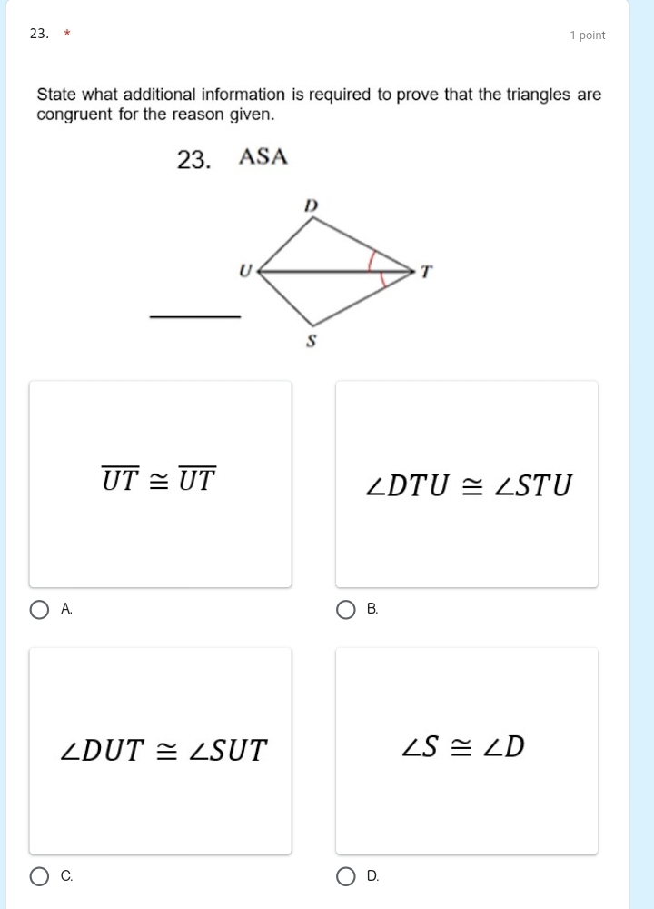 State what additional information is required to prove that the triangles are
congruent for the reason given.
23. ASA
_
overline UT≌ overline UT
∠ DTU≌ ∠ STU
A.
B.
∠ DUT≌ ∠ SUT
∠ S≌ ∠ D
C.
D.