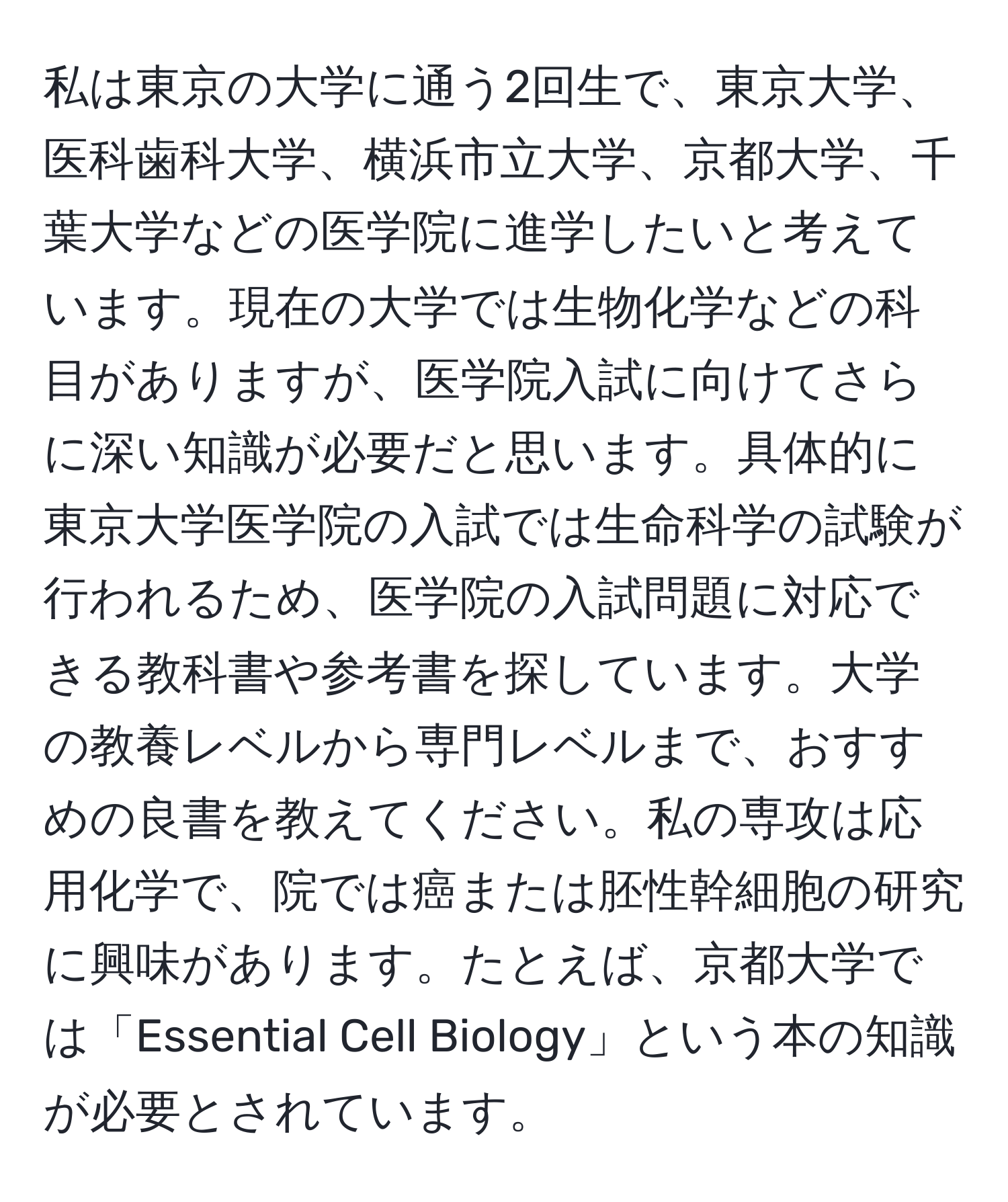 私は東京の大学に通う2回生で、東京大学、医科歯科大学、横浜市立大学、京都大学、千葉大学などの医学院に進学したいと考えています。現在の大学では生物化学などの科目がありますが、医学院入試に向けてさらに深い知識が必要だと思います。具体的に東京大学医学院の入試では生命科学の試験が行われるため、医学院の入試問題に対応できる教科書や参考書を探しています。大学の教養レベルから専門レベルまで、おすすめの良書を教えてください。私の専攻は応用化学で、院では癌または胚性幹細胞の研究に興味があります。たとえば、京都大学では「Essential Cell Biology」という本の知識が必要とされています。