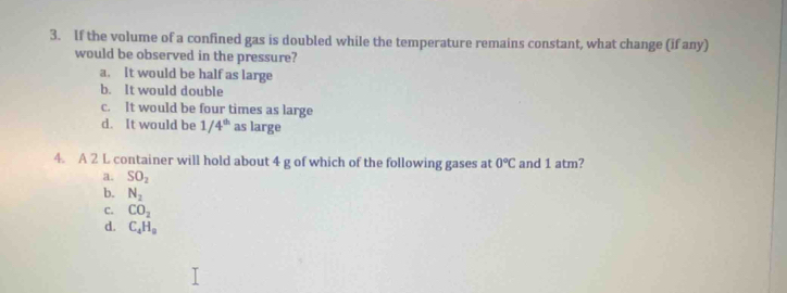 If the volume of a confined gas is doubled while the temperature remains constant, what change (if any)
would be observed in the pressure?
a. It would be half as large
b. It would double
c. It would be four times as large
d. It would be 1/4^(th) as large
4. A 2 L container will hold about 4 g of which of the following gases at 0°C and 1 atm?
a. SO_2
b. N_2
C. CO_2
d. C_4H_9