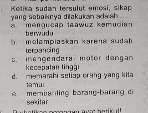 Ketika sudah tersulut emosi, sikap
yang sebaiknya dilakukan adalah ....
a. mengucap taawuz kemudian
berwudu
b. melampiaskan karena sudah
terpancing
c. mengendarai motor dengan
kecepatan tinggi
d. memarahi setiap orang yang kita
temui
e. membanting barang-barang di
sekitar
Berbatikan potongan avat berikut!