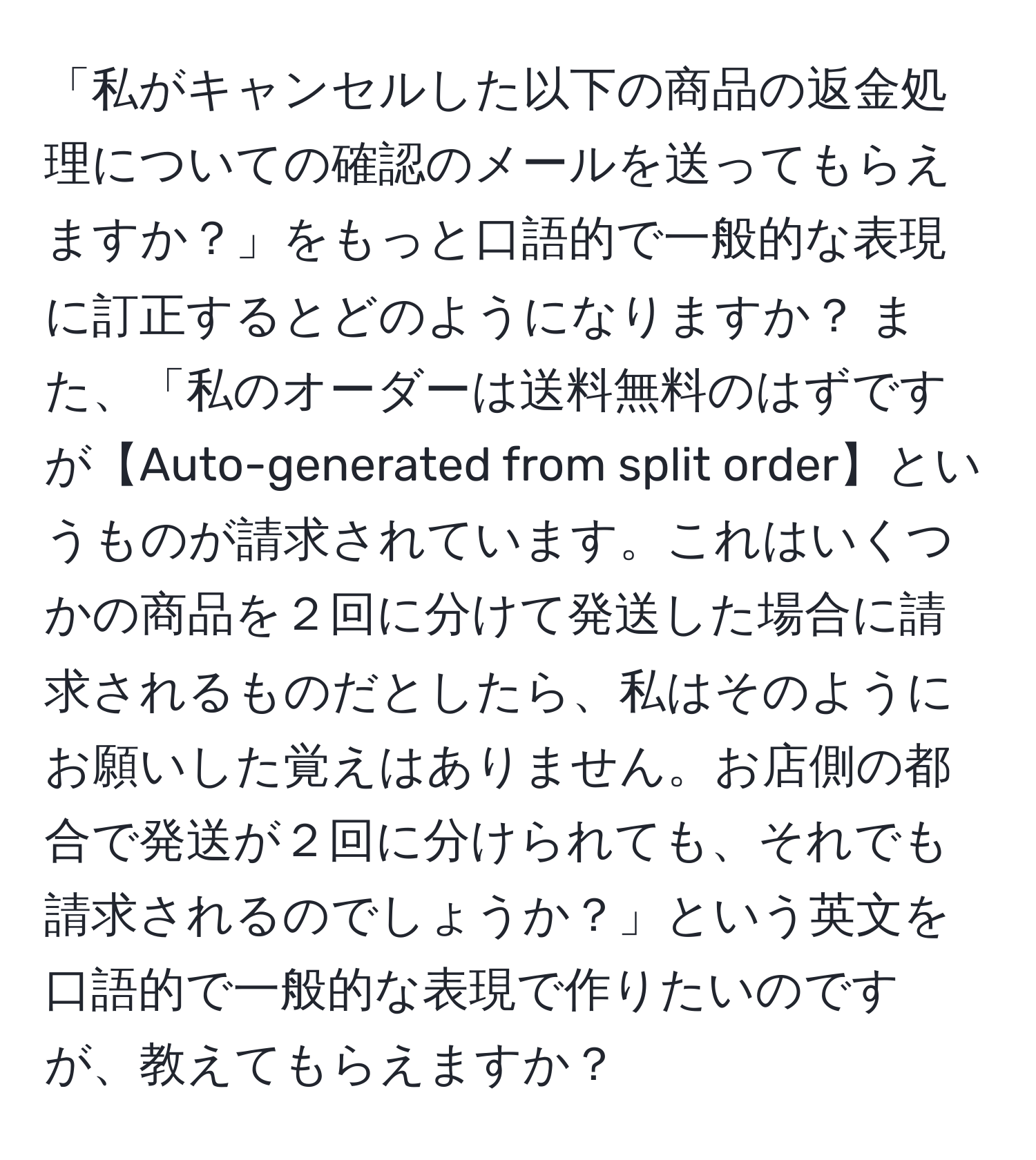 「私がキャンセルした以下の商品の返金処理についての確認のメールを送ってもらえますか？」をもっと口語的で一般的な表現に訂正するとどのようになりますか？ また、「私のオーダーは送料無料のはずですが【Auto-generated from split order】というものが請求されています。これはいくつかの商品を２回に分けて発送した場合に請求されるものだとしたら、私はそのようにお願いした覚えはありません。お店側の都合で発送が２回に分けられても、それでも請求されるのでしょうか？」という英文を口語的で一般的な表現で作りたいのですが、教えてもらえますか？